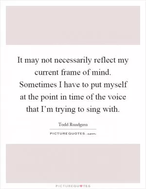 It may not necessarily reflect my current frame of mind. Sometimes I have to put myself at the point in time of the voice that I’m trying to sing with Picture Quote #1