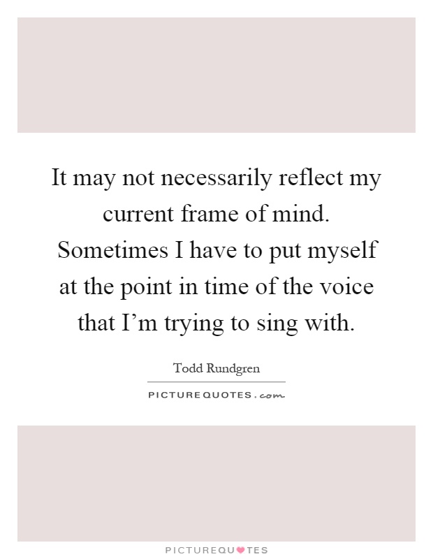 It may not necessarily reflect my current frame of mind. Sometimes I have to put myself at the point in time of the voice that I'm trying to sing with Picture Quote #1