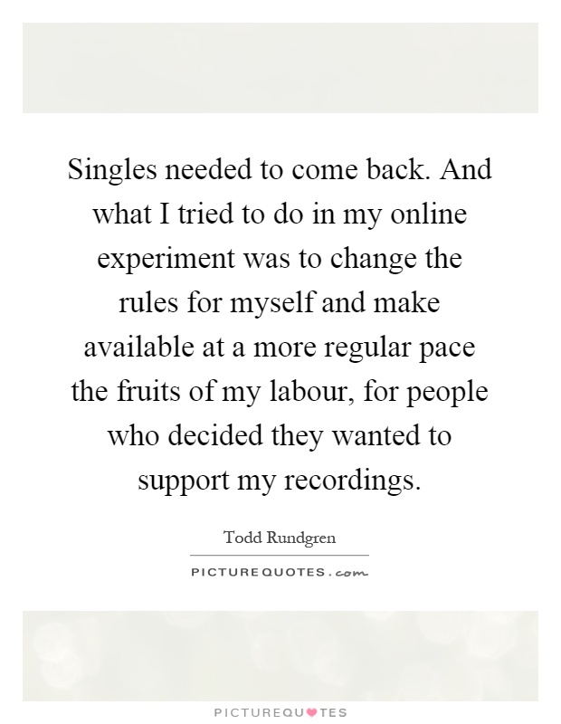 Singles needed to come back. And what I tried to do in my online experiment was to change the rules for myself and make available at a more regular pace the fruits of my labour, for people who decided they wanted to support my recordings Picture Quote #1