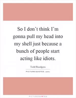 So I don’t think I’m gonna pull my head into my shell just because a bunch of people start acting like idiots Picture Quote #1