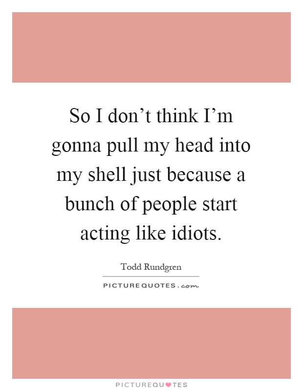 So I don't think I'm gonna pull my head into my shell just because a bunch of people start acting like idiots Picture Quote #1