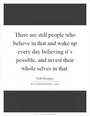There are still people who believe in that and wake up every day believing it’s possible, and invest their whole selves in that Picture Quote #1