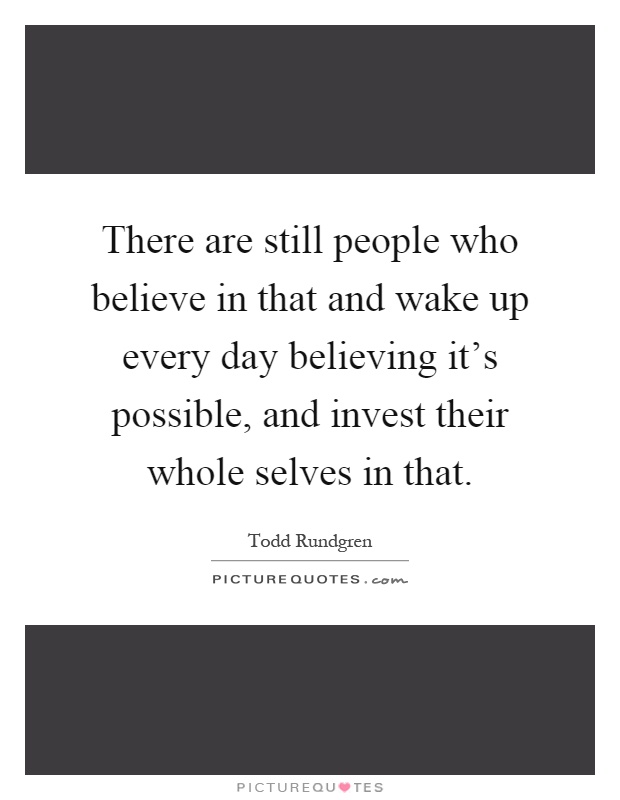 There are still people who believe in that and wake up every day believing it's possible, and invest their whole selves in that Picture Quote #1