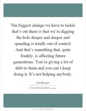 The biggest change we have to tackle that’s out there is that we’re digging the hole deeper and deeper and spending is totally out of control. And that’s something that, quite frankly, is affecting future generations. You’re giving a lot of debt to them and you can’t keep doing it. It’s not helping anybody Picture Quote #1
