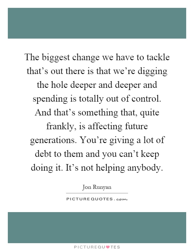 The biggest change we have to tackle that's out there is that we're digging the hole deeper and deeper and spending is totally out of control. And that's something that, quite frankly, is affecting future generations. You're giving a lot of debt to them and you can't keep doing it. It's not helping anybody Picture Quote #1