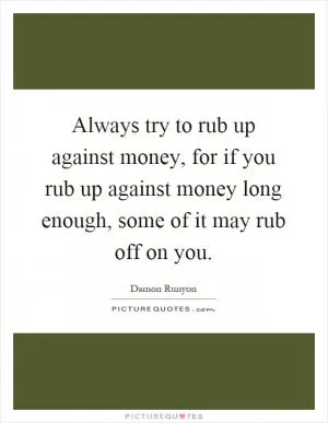 Always try to rub up against money, for if you rub up against money long enough, some of it may rub off on you Picture Quote #1