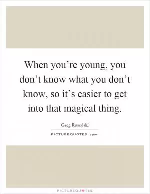 When you’re young, you don’t know what you don’t know, so it’s easier to get into that magical thing Picture Quote #1