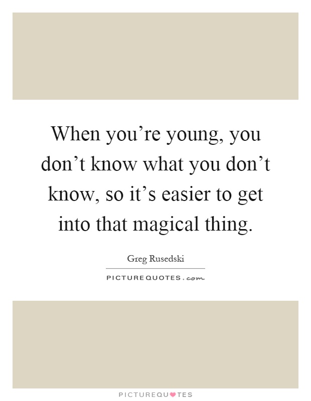 When you're young, you don't know what you don't know, so it's easier to get into that magical thing Picture Quote #1