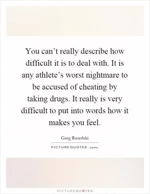 You can’t really describe how difficult it is to deal with. It is any athlete’s worst nightmare to be accused of cheating by taking drugs. It really is very difficult to put into words how it makes you feel Picture Quote #1