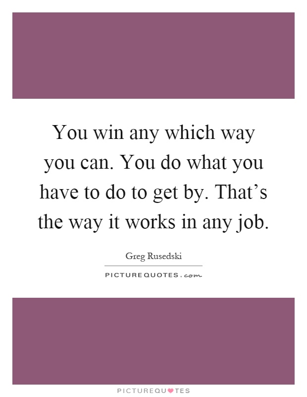 You win any which way you can. You do what you have to do to get by. That's the way it works in any job Picture Quote #1