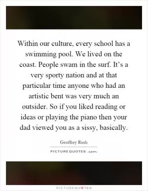 Within our culture, every school has a swimming pool. We lived on the coast. People swam in the surf. It’s a very sporty nation and at that particular time anyone who had an artistic bent was very much an outsider. So if you liked reading or ideas or playing the piano then your dad viewed you as a sissy, basically Picture Quote #1