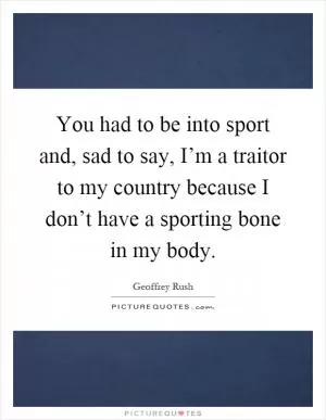 You had to be into sport and, sad to say, I’m a traitor to my country because I don’t have a sporting bone in my body Picture Quote #1