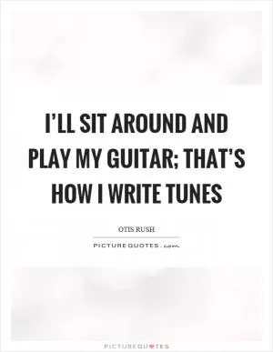 I’ll sit around and play my guitar; that’s how I write tunes Picture Quote #1