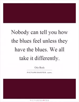 Nobody can tell you how the blues feel unless they have the blues. We all take it differently Picture Quote #1