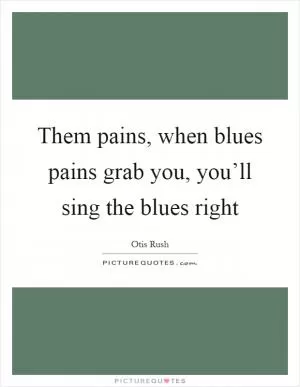 Them pains, when blues pains grab you, you’ll sing the blues right Picture Quote #1