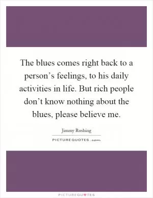 The blues comes right back to a person’s feelings, to his daily activities in life. But rich people don’t know nothing about the blues, please believe me Picture Quote #1