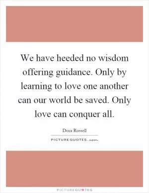 We have heeded no wisdom offering guidance. Only by learning to love one another can our world be saved. Only love can conquer all Picture Quote #1
