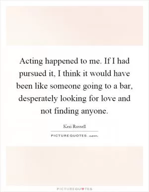 Acting happened to me. If I had pursued it, I think it would have been like someone going to a bar, desperately looking for love and not finding anyone Picture Quote #1