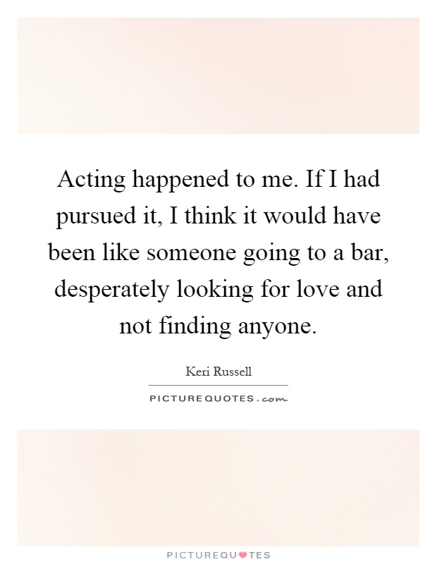 Acting happened to me. If I had pursued it, I think it would have been like someone going to a bar, desperately looking for love and not finding anyone Picture Quote #1