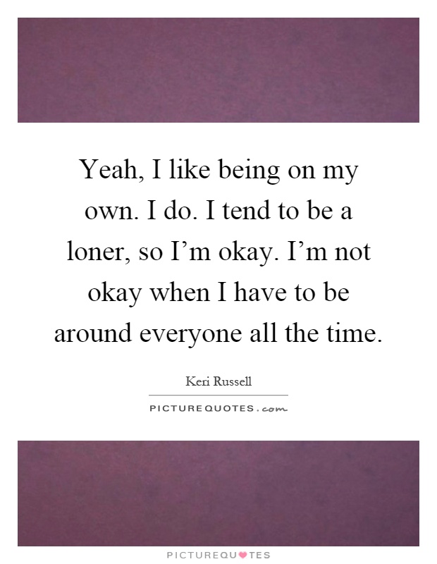 Yeah, I like being on my own. I do. I tend to be a loner, so I'm okay. I'm not okay when I have to be around everyone all the time Picture Quote #1