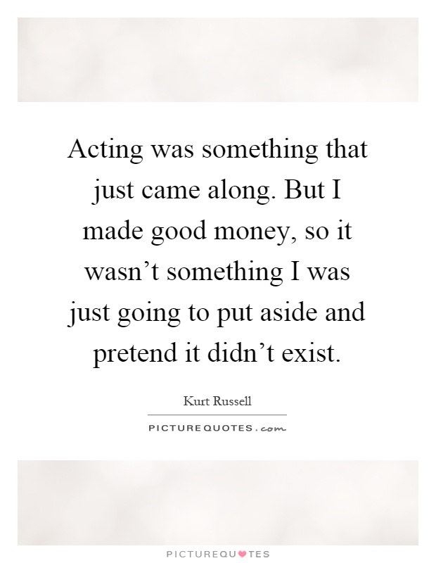 Acting was something that just came along. But I made good money, so it wasn't something I was just going to put aside and pretend it didn't exist Picture Quote #1