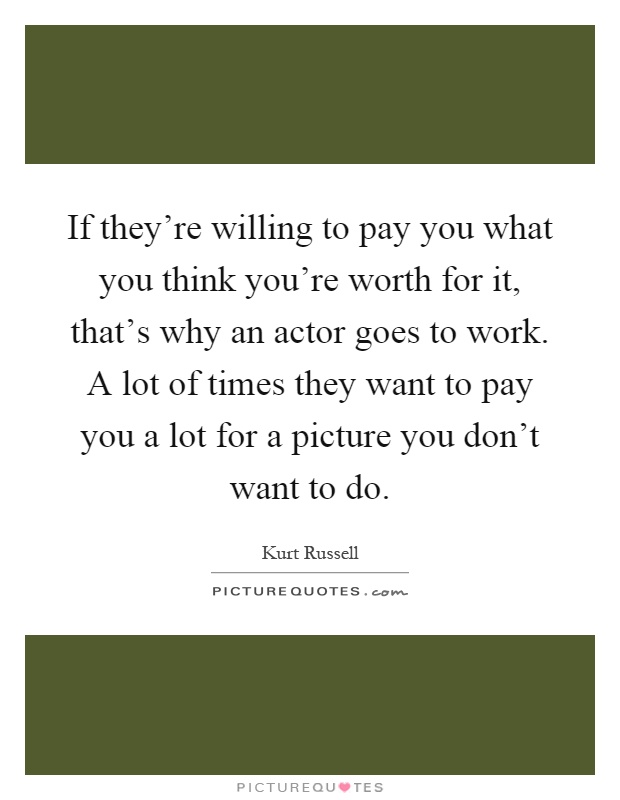 If they're willing to pay you what you think you're worth for it, that's why an actor goes to work. A lot of times they want to pay you a lot for a picture you don't want to do Picture Quote #1
