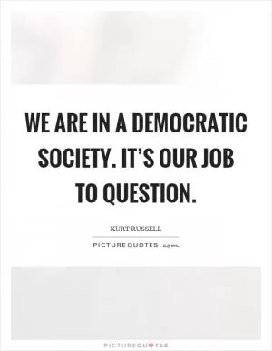 We are in a democratic society. It’s our job to question Picture Quote #1