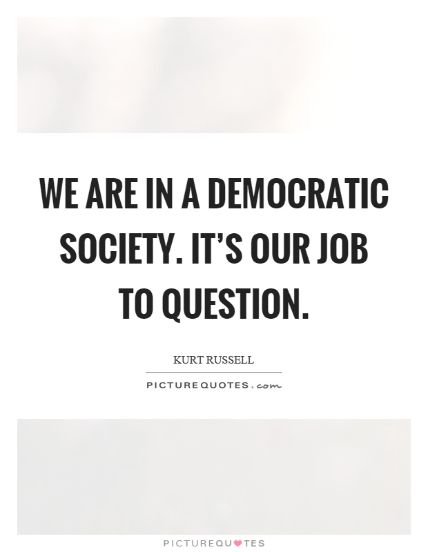 We are in a democratic society. It's our job to question Picture Quote #1