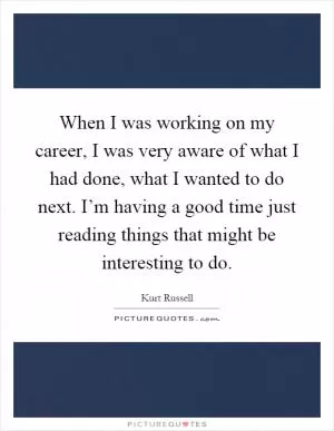 When I was working on my career, I was very aware of what I had done, what I wanted to do next. I’m having a good time just reading things that might be interesting to do Picture Quote #1