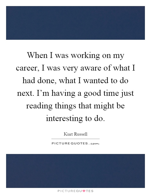 When I was working on my career, I was very aware of what I had done, what I wanted to do next. I'm having a good time just reading things that might be interesting to do Picture Quote #1