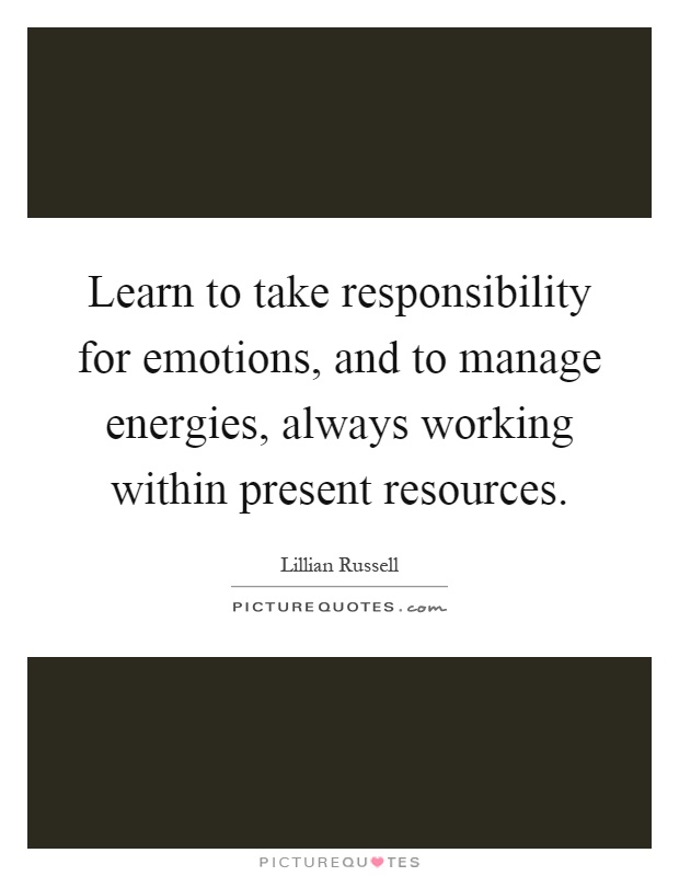 Learn to take responsibility for emotions, and to manage energies, always working within present resources Picture Quote #1