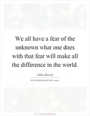 We all have a fear of the unknown what one does with that fear will make all the difference in the world Picture Quote #1
