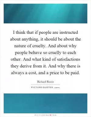 I think that if people are instructed about anything, it should be about the nature of cruelty. And about why people behave so cruelly to each other. And what kind of satisfactions they derive from it. And why there is always a cost, and a price to be paid Picture Quote #1