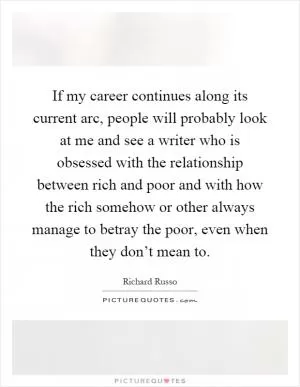 If my career continues along its current arc, people will probably look at me and see a writer who is obsessed with the relationship between rich and poor and with how the rich somehow or other always manage to betray the poor, even when they don’t mean to Picture Quote #1