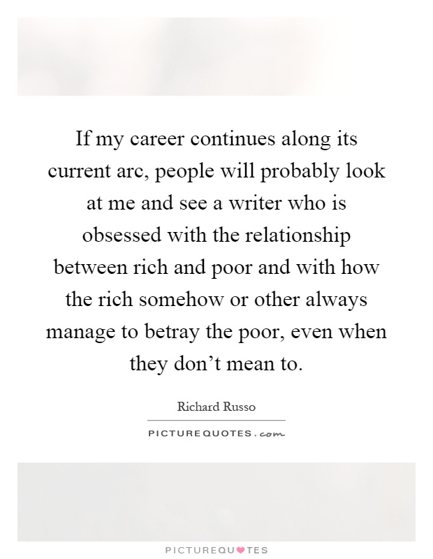 If my career continues along its current arc, people will probably look at me and see a writer who is obsessed with the relationship between rich and poor and with how the rich somehow or other always manage to betray the poor, even when they don't mean to Picture Quote #1