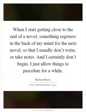 When I start getting close to the end of a novel, something registers in the back of my mind for the next novel, so that I usually don’t write, or take notes. And I certainly don’t begin. I just allow things to percolate for a while Picture Quote #1