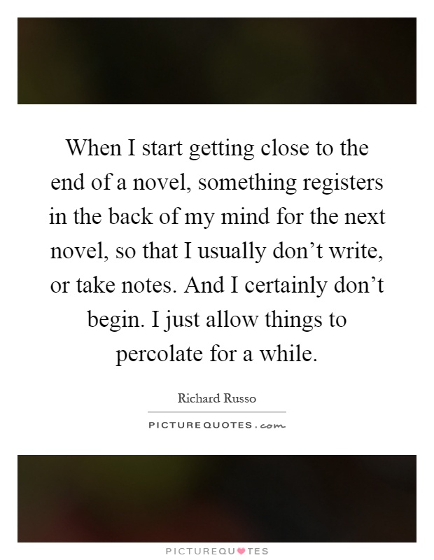 When I start getting close to the end of a novel, something registers in the back of my mind for the next novel, so that I usually don't write, or take notes. And I certainly don't begin. I just allow things to percolate for a while Picture Quote #1