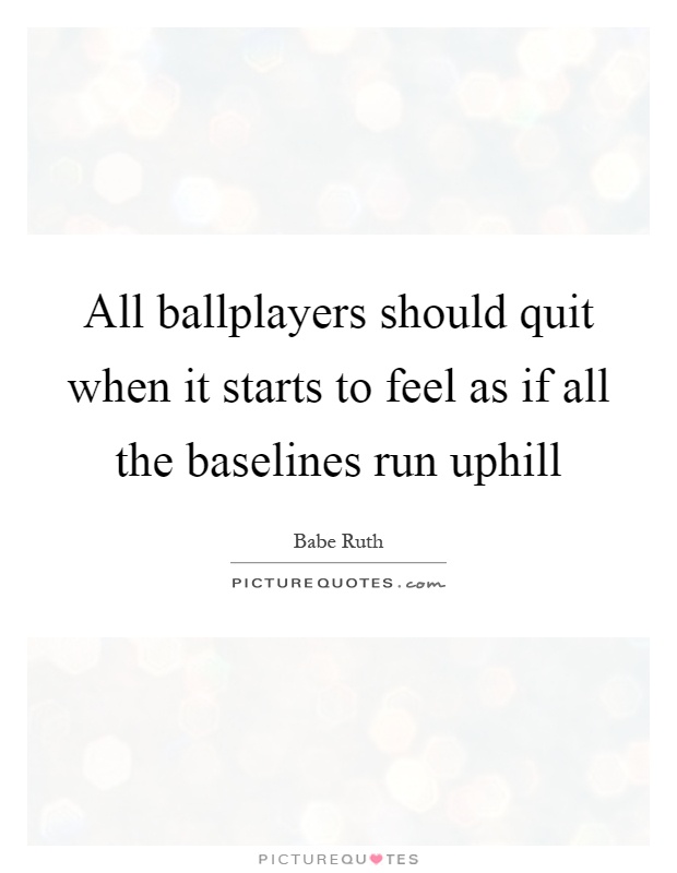 All ballplayers should quit when it starts to feel as if all the baselines run uphill Picture Quote #1
