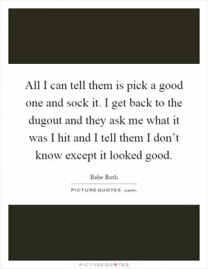 All I can tell them is pick a good one and sock it. I get back to the dugout and they ask me what it was I hit and I tell them I don’t know except it looked good Picture Quote #1