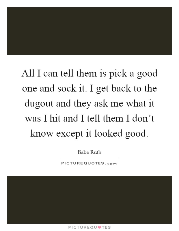 All I can tell them is pick a good one and sock it. I get back to the dugout and they ask me what it was I hit and I tell them I don't know except it looked good Picture Quote #1