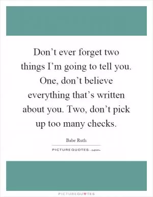 Don’t ever forget two things I’m going to tell you. One, don’t believe everything that’s written about you. Two, don’t pick up too many checks Picture Quote #1