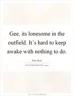 Gee, its lonesome in the outfield. It’s hard to keep awake with nothing to do Picture Quote #1
