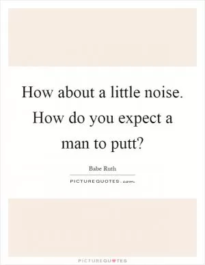 How about a little noise. How do you expect a man to putt? Picture Quote #1