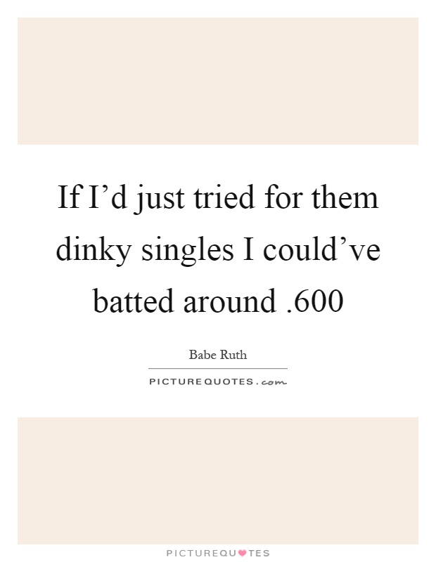 If I'd just tried for them dinky singles I could've batted around.600 Picture Quote #1