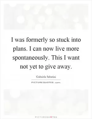 I was formerly so stuck into plans. I can now live more spontaneously. This I want not yet to give away Picture Quote #1