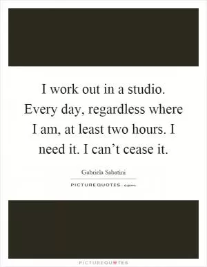 I work out in a studio. Every day, regardless where I am, at least two hours. I need it. I can’t cease it Picture Quote #1