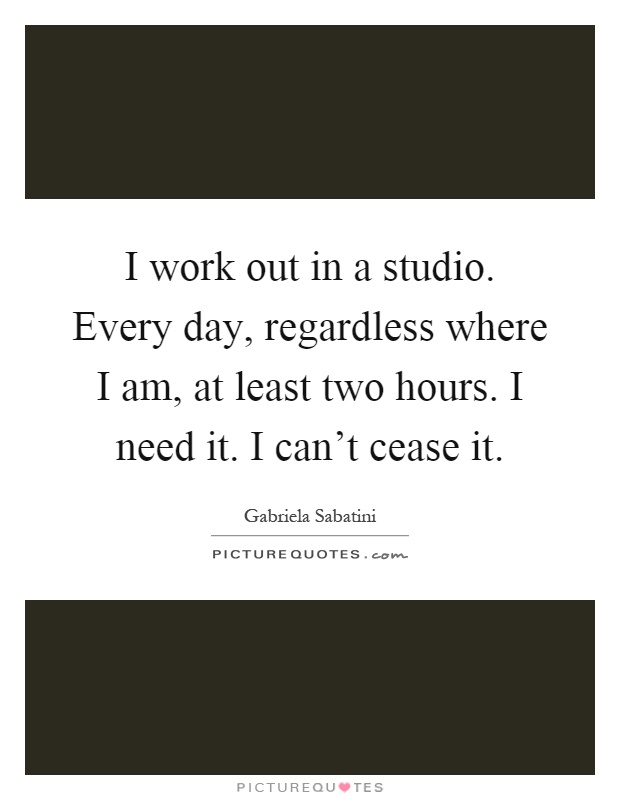 I work out in a studio. Every day, regardless where I am, at least two hours. I need it. I can't cease it Picture Quote #1