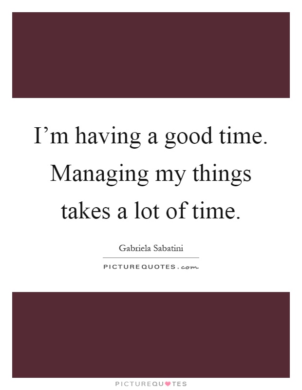 I'm having a good time. Managing my things takes a lot of time Picture Quote #1