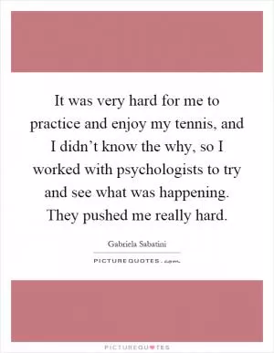 It was very hard for me to practice and enjoy my tennis, and I didn’t know the why, so I worked with psychologists to try and see what was happening. They pushed me really hard Picture Quote #1