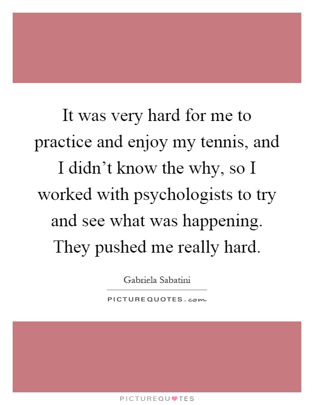 It was very hard for me to practice and enjoy my tennis, and I didn't know the why, so I worked with psychologists to try and see what was happening. They pushed me really hard Picture Quote #1